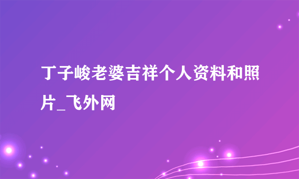 丁子峻老婆吉祥个人资料和照片_飞外网