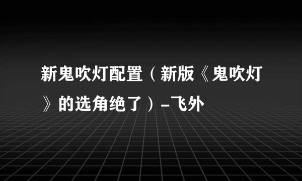 新鬼吹灯配置（新版《鬼吹灯》的选角绝了）-飞外