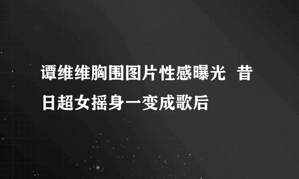 谭维维胸围图片性感曝光  昔日超女摇身一变成歌后