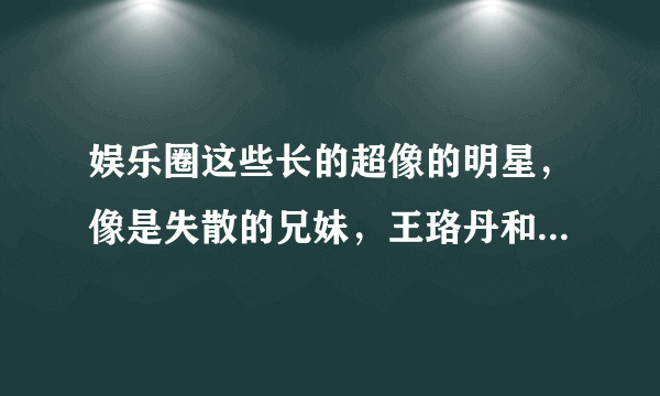 娱乐圈这些长的超像的明星，像是失散的兄妹，王珞丹和葛优神相似