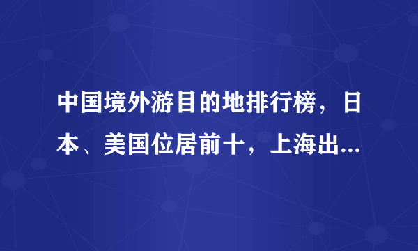 中国境外游目的地排行榜，日本、美国位居前十，上海出国人数最多