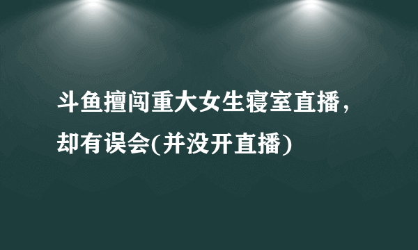 斗鱼擅闯重大女生寝室直播，却有误会(并没开直播) 