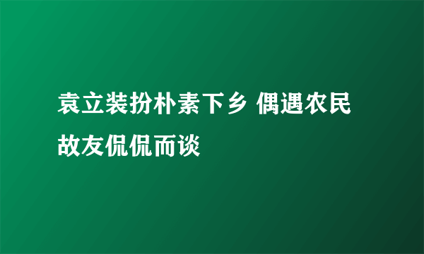 袁立装扮朴素下乡 偶遇农民故友侃侃而谈