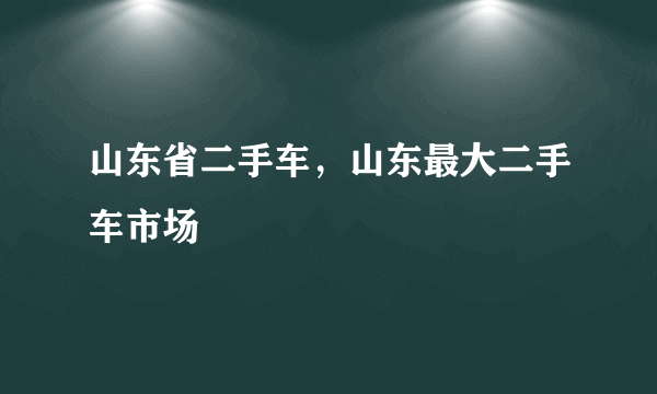 山东省二手车，山东最大二手车市场