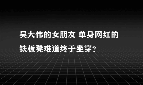 吴大伟的女朋友 单身网红的铁板凳难道终于坐穿？