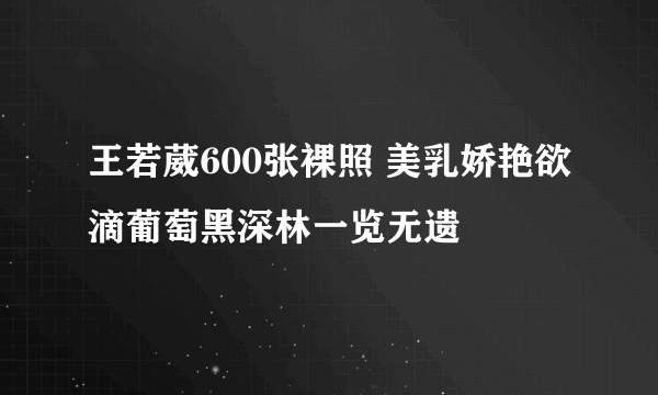 王若葳600张裸照 美乳娇艳欲滴葡萄黑深林一览无遗