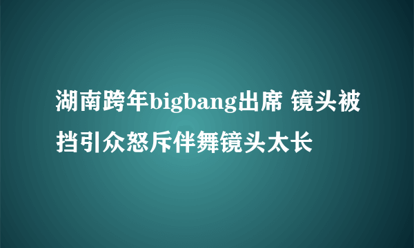 湖南跨年bigbang出席 镜头被挡引众怒斥伴舞镜头太长