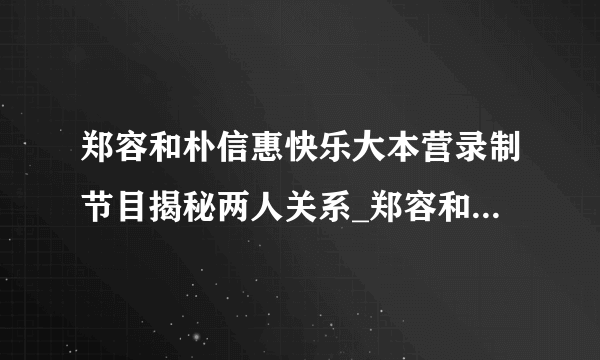 郑容和朴信惠快乐大本营录制节目揭秘两人关系_郑容和朴信惠快乐大本营_飞外网