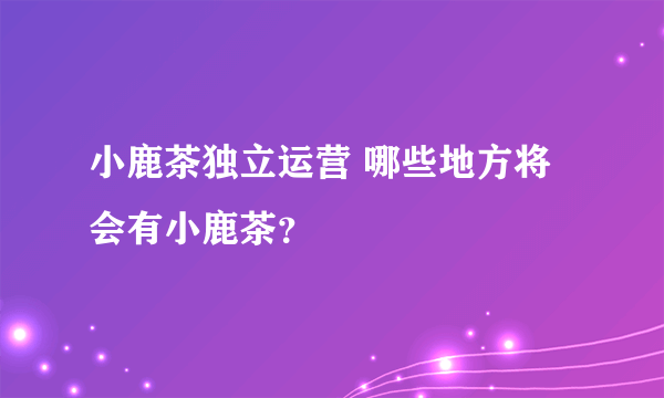 小鹿茶独立运营 哪些地方将会有小鹿茶？