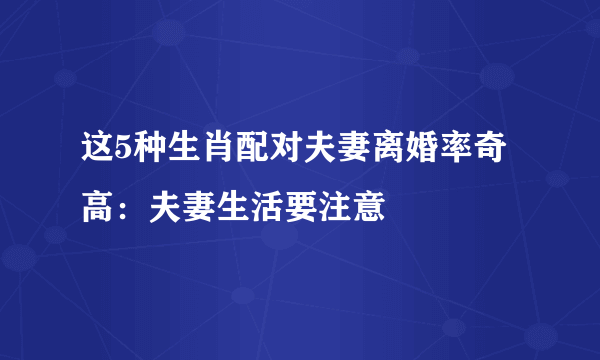 这5种生肖配对夫妻离婚率奇高：夫妻生活要注意