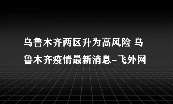 乌鲁木齐两区升为高风险 乌鲁木齐疫情最新消息-飞外网