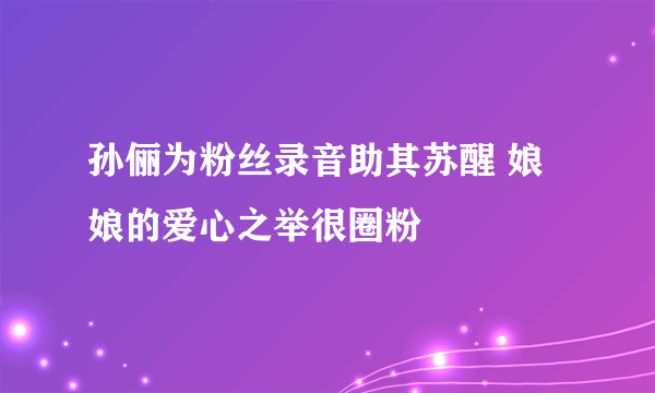 孙俪为粉丝录音助其苏醒 娘娘的爱心之举很圈粉