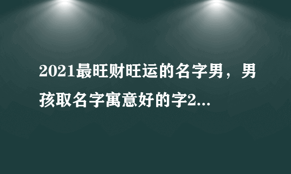 2021最旺财旺运的名字男，男孩取名字寓意好的字2021年