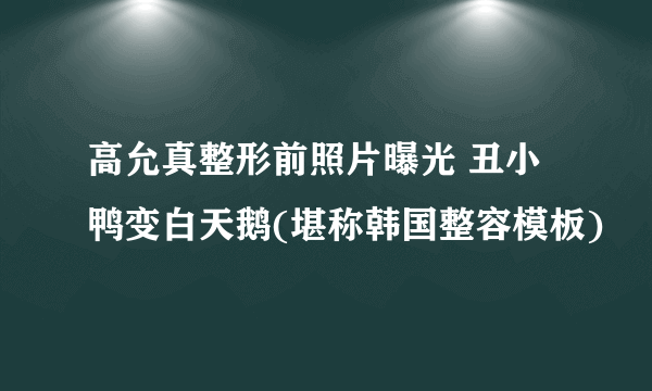 高允真整形前照片曝光 丑小鸭变白天鹅(堪称韩国整容模板)