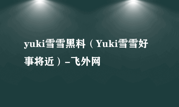 yuki雪雪黑料（Yuki雪雪好事将近）-飞外网