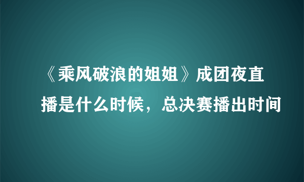 《乘风破浪的姐姐》成团夜直播是什么时候，总决赛播出时间