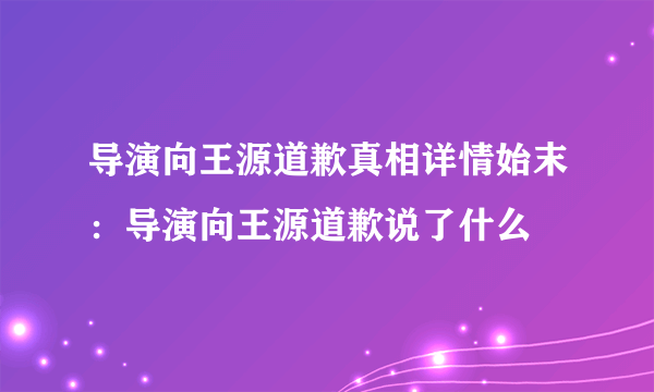 导演向王源道歉真相详情始末：导演向王源道歉说了什么