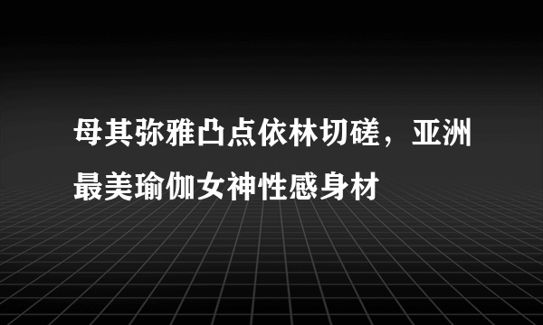 母其弥雅凸点依林切磋，亚洲最美瑜伽女神性感身材 