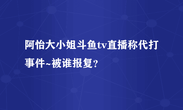 阿怡大小姐斗鱼tv直播称代打事件~被谁报复？