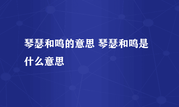 琴瑟和鸣的意思 琴瑟和鸣是什么意思