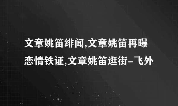 文章姚笛绯闻,文章姚笛再曝恋情铁证,文章姚笛逛街-飞外