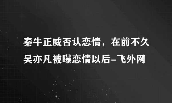 秦牛正威否认恋情，在前不久吴亦凡被曝恋情以后-飞外网