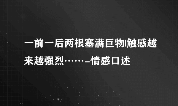 一前一后两根塞满巨物|触感越来越强烈……-情感口述