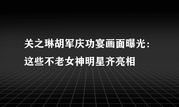 关之琳胡军庆功宴画面曝光：这些不老女神明星齐亮相