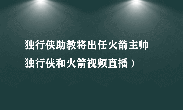 独行侠助教将出任火箭主帅 独行侠和火箭视频直播）