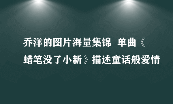 乔洋的图片海量集锦  单曲《蜡笔没了小新》描述童话般爱情