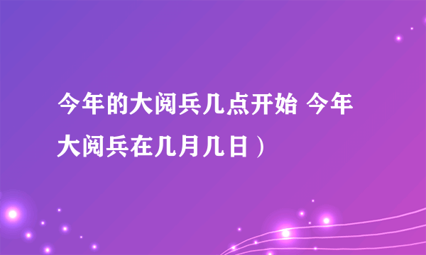 今年的大阅兵几点开始 今年大阅兵在几月几日）