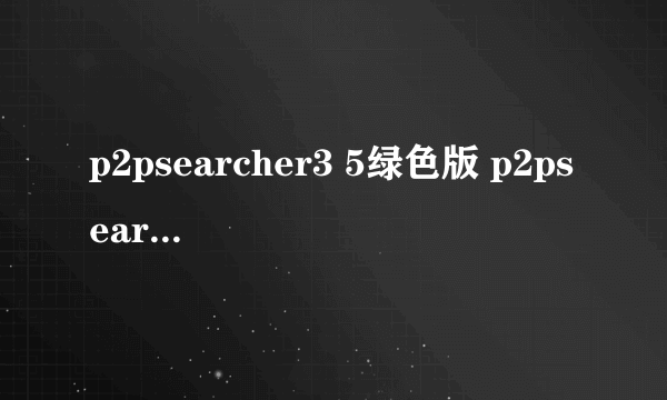 p2psearcher3 5绿色版 p2psearcher 3.5安卓版本）