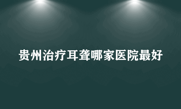 贵州治疗耳聋哪家医院最好