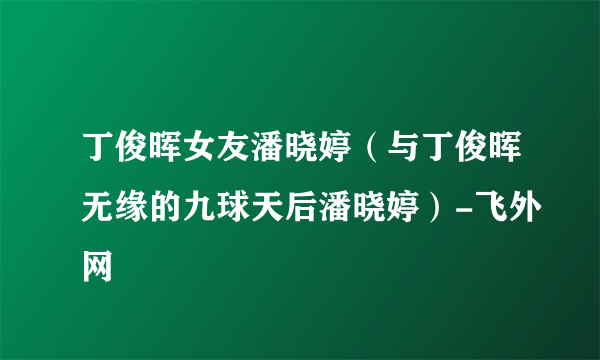 丁俊晖女友潘晓婷（与丁俊晖无缘的九球天后潘晓婷）-飞外网