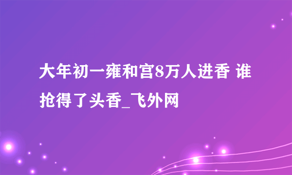 大年初一雍和宫8万人进香 谁抢得了头香_飞外网