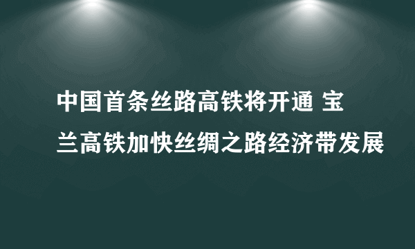 中国首条丝路高铁将开通 宝兰高铁加快丝绸之路经济带发展