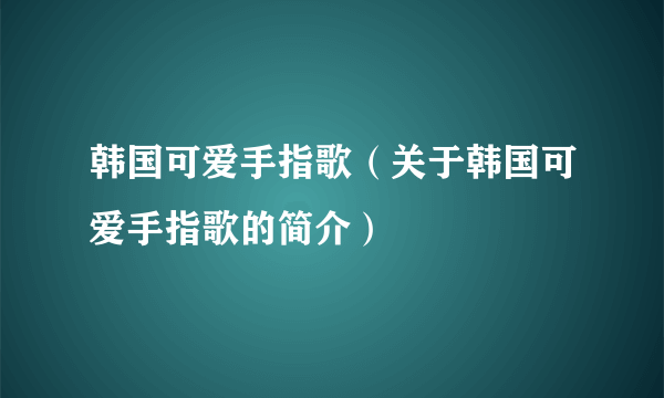 韩国可爱手指歌（关于韩国可爱手指歌的简介）