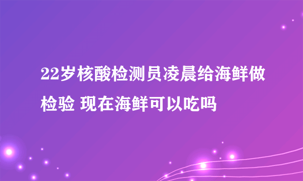 22岁核酸检测员凌晨给海鲜做检验 现在海鲜可以吃吗