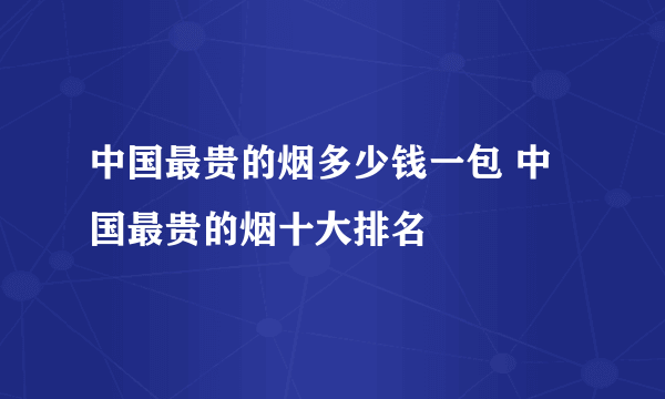 中国最贵的烟多少钱一包 中国最贵的烟十大排名