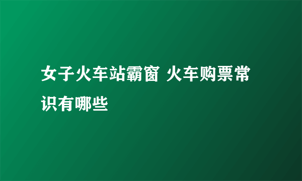 女子火车站霸窗 火车购票常识有哪些