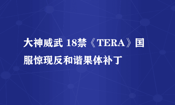 大神威武 18禁《TERA》国服惊现反和谐果体补丁