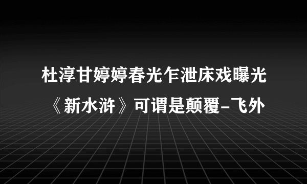 杜淳甘婷婷春光乍泄床戏曝光 《新水浒》可谓是颠覆-飞外