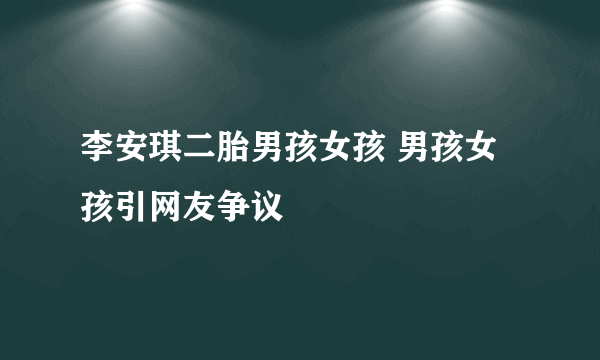 李安琪二胎男孩女孩 男孩女孩引网友争议