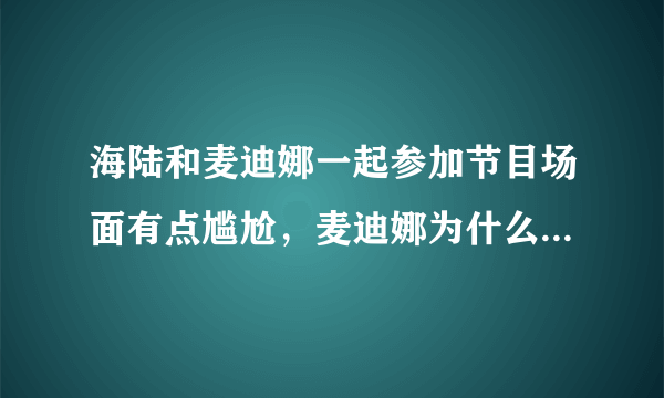 海陆和麦迪娜一起参加节目场面有点尴尬，麦迪娜为什么哭了呢？