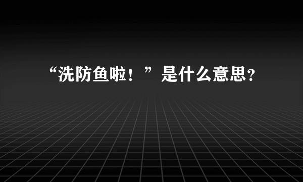 “洗防鱼啦！”是什么意思？