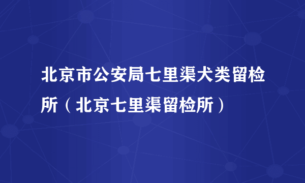 北京市公安局七里渠犬类留检所（北京七里渠留检所）