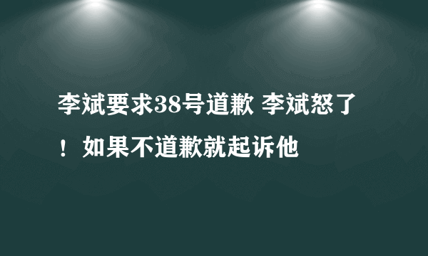 李斌要求38号道歉 李斌怒了！如果不道歉就起诉他