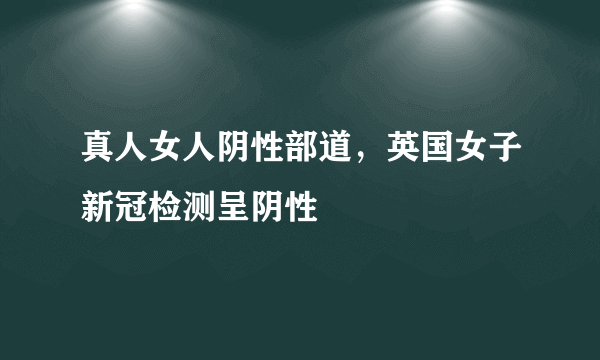 真人女人阴性部道，英国女子新冠检测呈阴性