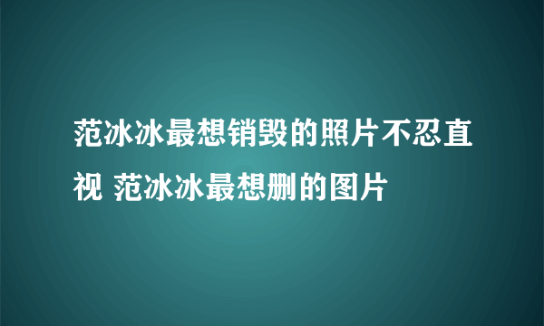 范冰冰最想销毁的照片不忍直视 范冰冰最想删的图片