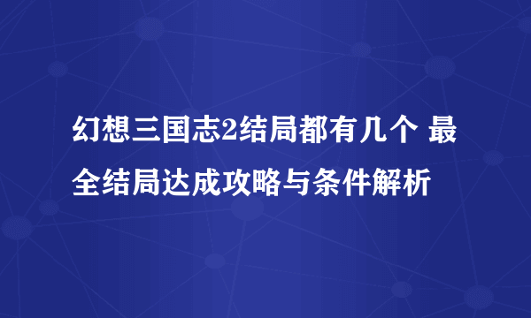 幻想三国志2结局都有几个 最全结局达成攻略与条件解析